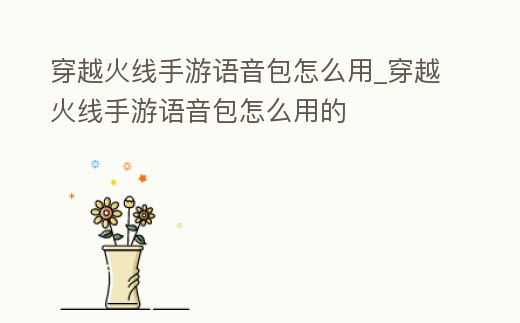 穿越火線手游語音包怎么用_穿越火線手游語音包怎么用的