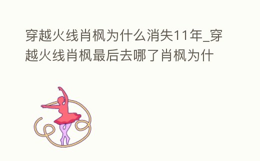 穿越火線肖楓為什么消失11年_穿越火線肖楓最后去哪了肖楓為什么消失了