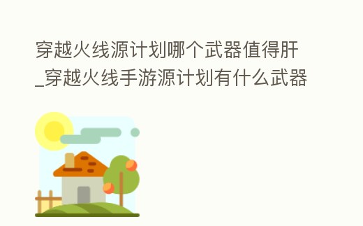穿越火線源計劃哪個武器值得肝_穿越火線手游源計劃有什么武器
