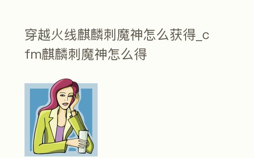 穿越火線麒麟刺魔神怎么獲得_cfm麒麟刺魔神怎么得