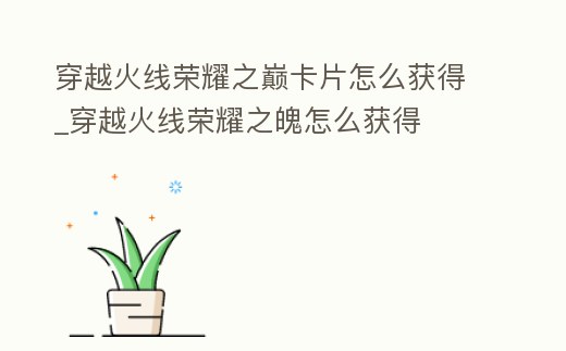 穿越火線榮耀之巔卡片怎么獲得_穿越火線榮耀之魄怎么獲得