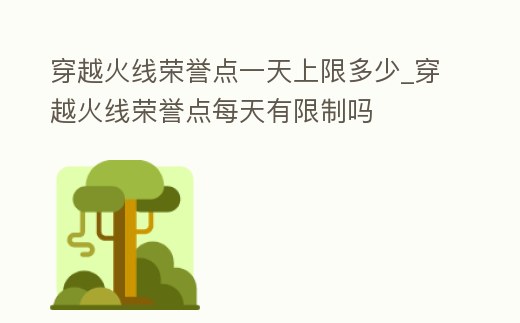 穿越火線榮譽點一天上限多少_穿越火線榮譽點每天有限制嗎