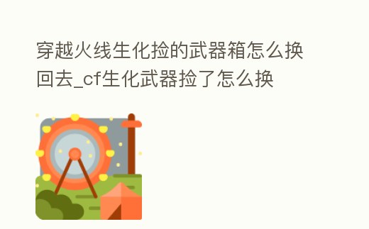 穿越火線生化撿的武器箱怎么換回去_cf生化武器撿了怎么換