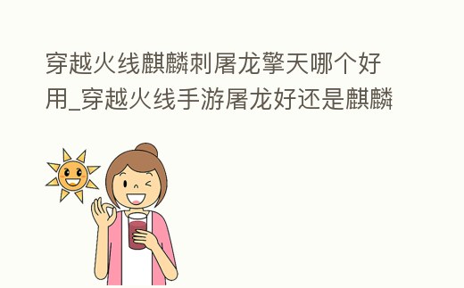 穿越火線麒麟刺屠龍擎天哪個好用_穿越火線手游屠龍好還是麒麟刺好