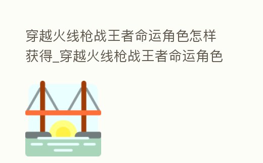 穿越火線槍戰王者命運角色怎樣獲得_穿越火線槍戰王者命運角色怎樣獲得最快