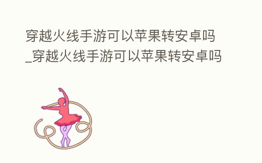 穿越火線手游可以蘋果轉安卓嗎_穿越火線手游可以蘋果轉安卓嗎知乎