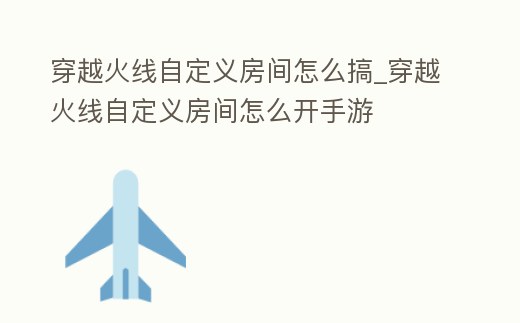 穿越火線自定義房間怎么搞_穿越火線自定義房間怎么開手游