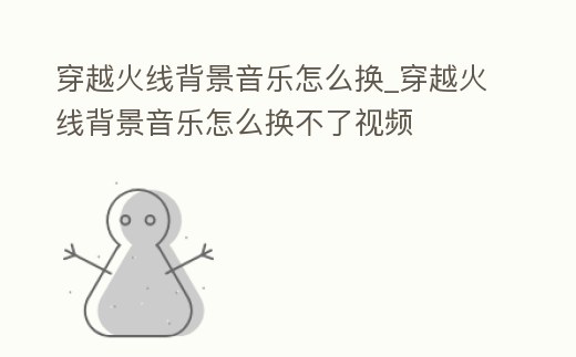 穿越火線背景音樂(lè)怎么換_穿越火線背景音樂(lè)怎么換不了視頻