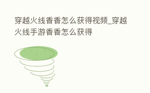 穿越火線香香怎么獲得視頻_穿越火線手游香香怎么獲得