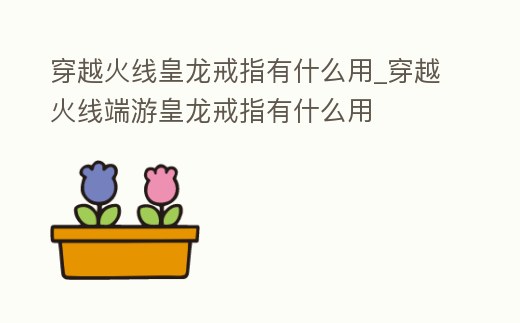 穿越火線皇龍戒指有什么用_穿越火線端游皇龍戒指有什么用