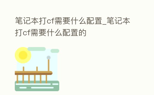 筆記本打cf需要什么配置_筆記本打cf需要什么配置的