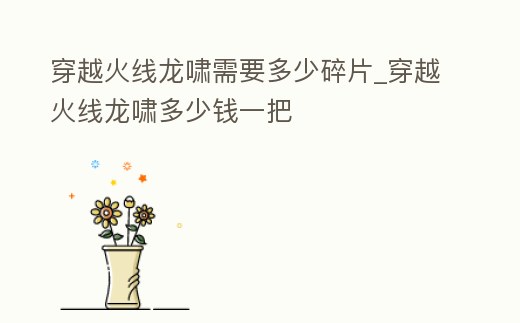穿越火線龍嘯需要多少碎片_穿越火線龍嘯多少錢一把