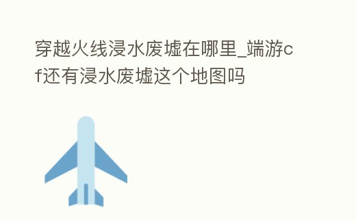 穿越火線浸水廢墟在哪里_端游cf還有浸水廢墟這個地圖嗎