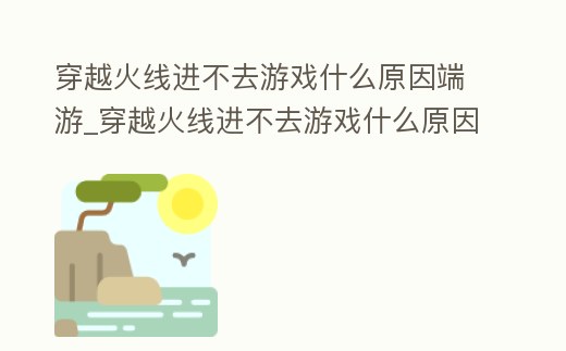 穿越火線進不去游戲什么原因端游_穿越火線進不去游戲什么原因手游