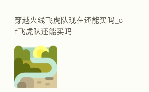穿越火線飛虎隊(duì)現(xiàn)在還能買嗎_cf飛虎隊(duì)還能買嗎