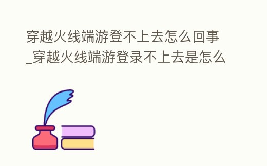 穿越火線端游登不上去怎么回事_穿越火線端游登錄不上去是怎么回事