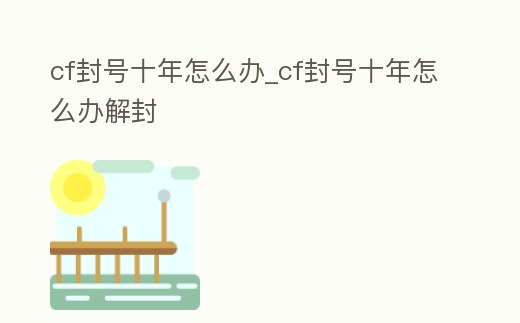 cf封號(hào)十年怎么辦_cf封號(hào)十年怎么辦解封