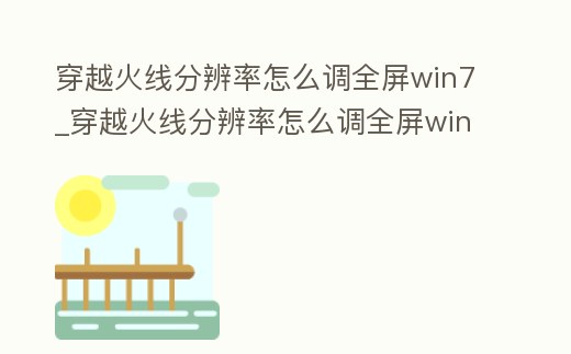 穿越火線分辨率怎么調全屏win7_穿越火線分辨率怎么調全屏win11