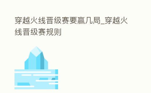 穿越火線晉級賽要贏幾局_穿越火線晉級賽規則