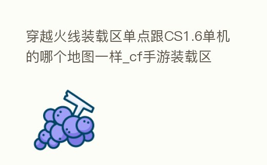 穿越火線裝載區單點跟CS1.6單機的哪個地圖一樣_cf手游裝載區