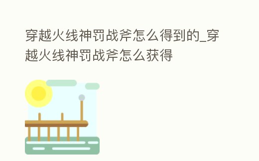 穿越火線神罰戰斧怎么得到的_穿越火線神罰戰斧怎么獲得