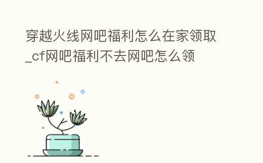 穿越火線網吧福利怎么在家領取_cf網吧福利不去網吧怎么領