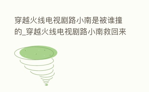 穿越火線電視劇路小南是被誰撞的_穿越火線電視劇路小南救回來了嗎