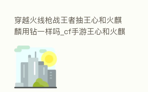 穿越火線槍戰王者抽王心和火麒麟用鉆一樣嗎_cf手游王心和火麒麟的區別