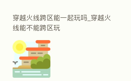 穿越火線跨區能一起玩嗎_穿越火線能不能跨區玩
