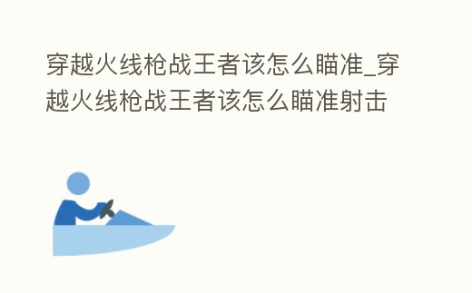 穿越火線槍?xiě)?zhàn)王者該怎么瞄準(zhǔn)_穿越火線槍?xiě)?zhàn)王者該怎么瞄準(zhǔn)射擊