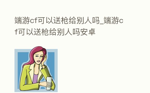 端游cf可以送槍給別人嗎_端游cf可以送槍給別人嗎安卓