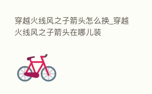 穿越火線風之子箭頭怎么換_穿越火線風之子箭頭在哪兒裝