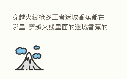 穿越火線槍戰王者迷城香蕉都在哪里_穿越火線里面的迷城香蕉的位置