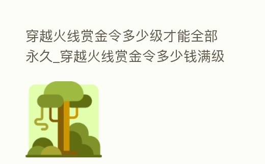 穿越火線賞金令多少級才能全部永久_穿越火線賞金令多少錢滿級