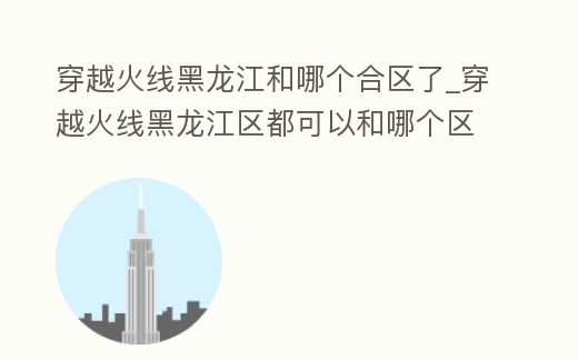 穿越火線黑龍江和哪個合區(qū)了_穿越火線黑龍江區(qū)都可以和哪個區(qū)一起
