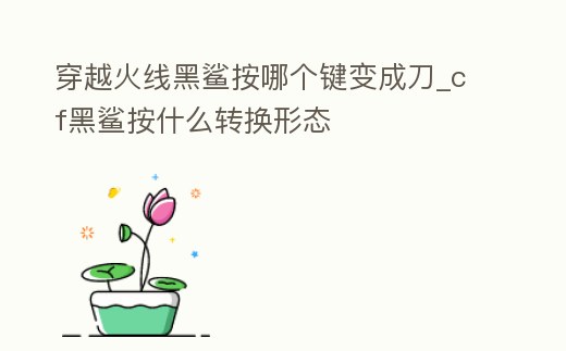 穿越火線黑鯊按哪個鍵變成刀_cf黑鯊按什么轉換形態