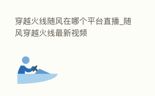 穿越火線隨風(fēng)在哪個(gè)平臺直播_隨風(fēng)穿越火線最新視頻
