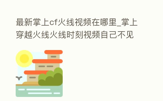最新掌上cf火線(xiàn)視頻在哪里_掌上穿越火線(xiàn)火線(xiàn)時(shí)刻視頻自己不見(jiàn)了