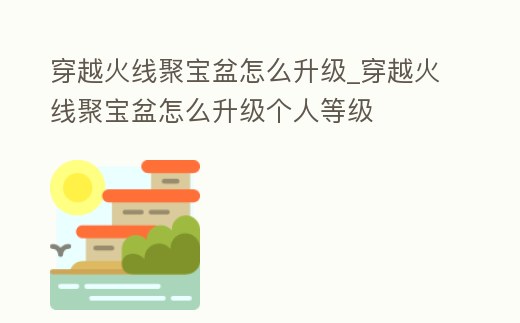 穿越火線聚寶盆怎么升級_穿越火線聚寶盆怎么升級個人等級