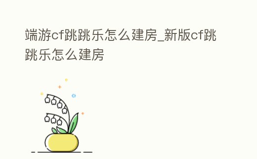 端游cf跳跳樂怎么建房_新版cf跳跳樂怎么建房