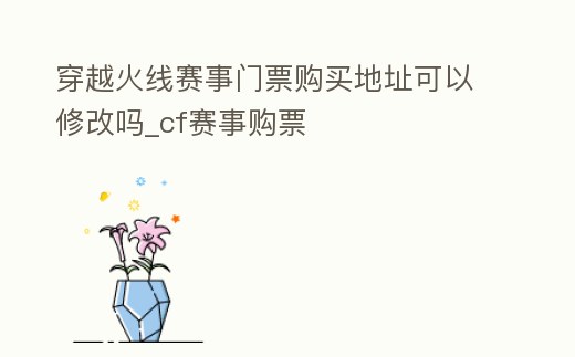 穿越火線賽事門票購買地址可以修改嗎_cf賽事購票