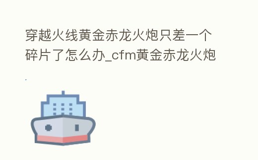 穿越火線黃金赤龍火炮只差一個碎片了怎么辦_cfm黃金赤龍火炮