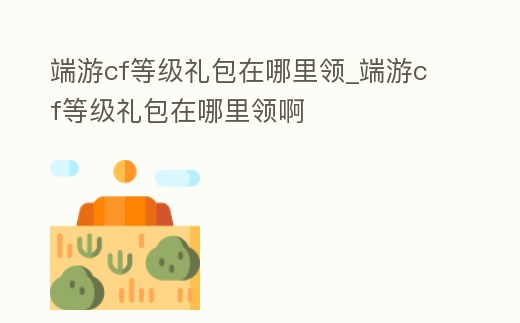 端游cf等級禮包在哪里領_端游cf等級禮包在哪里領啊