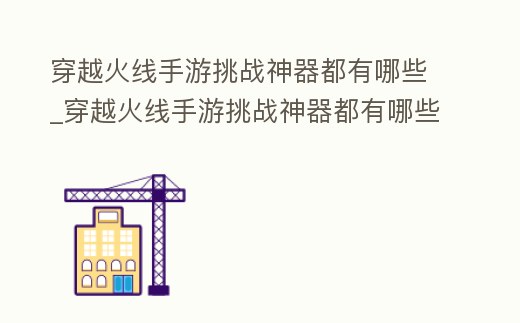穿越火線手游挑戰(zhàn)神器都有哪些_穿越火線手游挑戰(zhàn)神器都有哪些槍