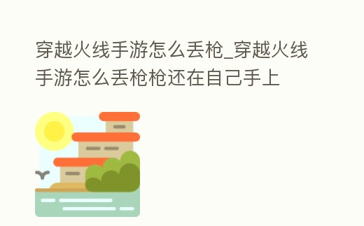 穿越火線手游怎么丟槍_穿越火線手游怎么丟槍槍還在自己手上