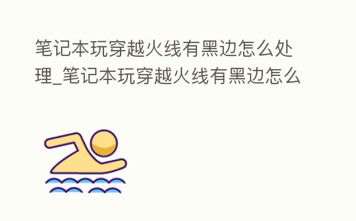 筆記本玩穿越火線有黑邊怎么處理_筆記本玩穿越火線有黑邊怎么處理啊
