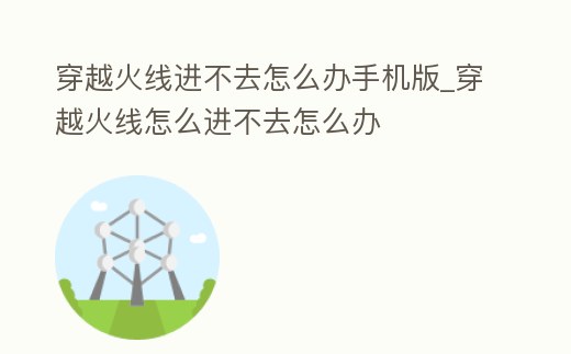 穿越火線進不去怎么辦手機版_穿越火線怎么進不去怎么辦