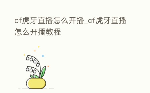 cf虎牙直播怎么開播_cf虎牙直播怎么開播教程