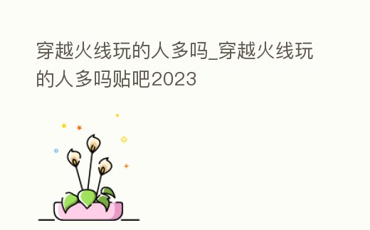 穿越火線玩的人多嗎_穿越火線玩的人多嗎貼吧2023