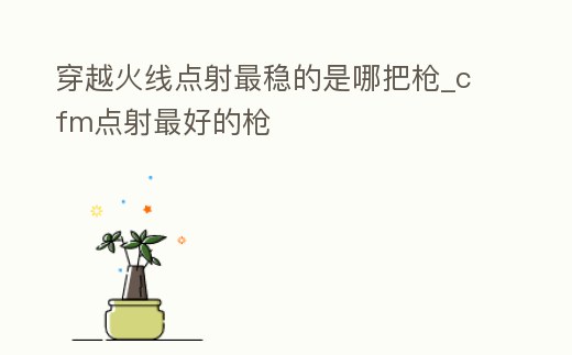 穿越火線點射最穩的是哪把槍_cfm點射最好的槍